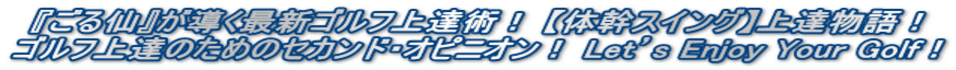 『ごる仙』が導く最新ゴルフ上達術！ 【体幹スイング】上達物語！ ゴルフ上達のためのセカンド・オピニオン！ Let’s Enjoy Your Golf！