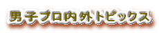 男子プロ内外トピックス