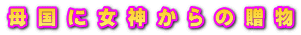 母 国 に 女 神 か ら の 贈 物